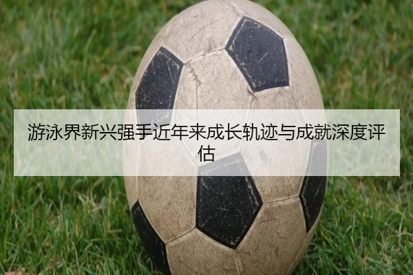 游泳界新兴强手近年来成长轨迹与成就深度评估